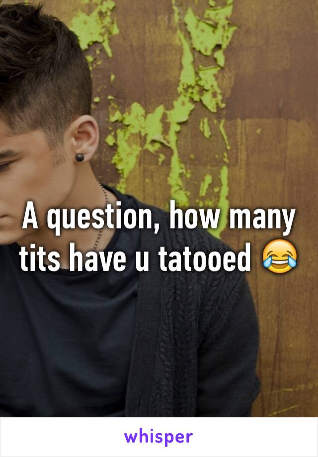 A question, how many tits have u tatooed 😂