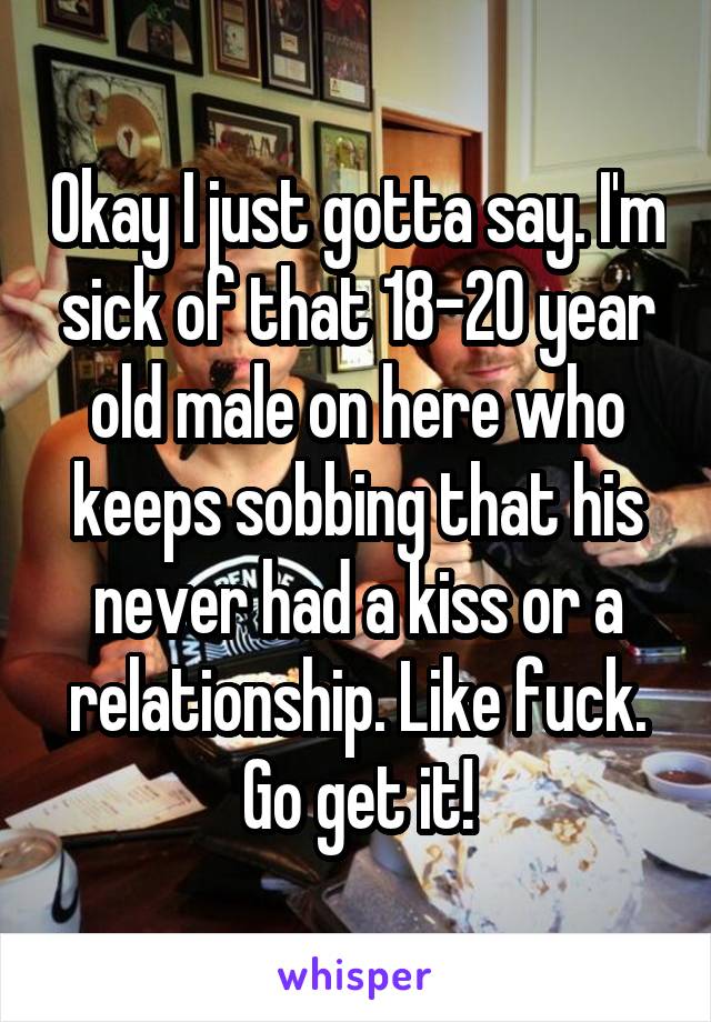 Okay I just gotta say. I'm sick of that 18-20 year old male on here who keeps sobbing that his never had a kiss or a relationship. Like fuck. Go get it!