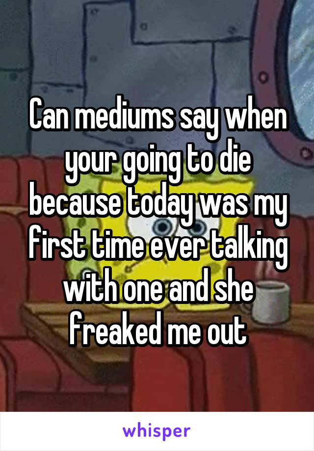 Can mediums say when your going to die because today was my first time ever talking with one and she freaked me out