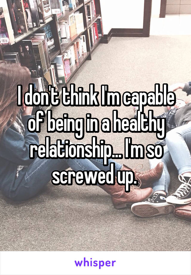 I don't think I'm capable of being in a healthy relationship... I'm so screwed up. 