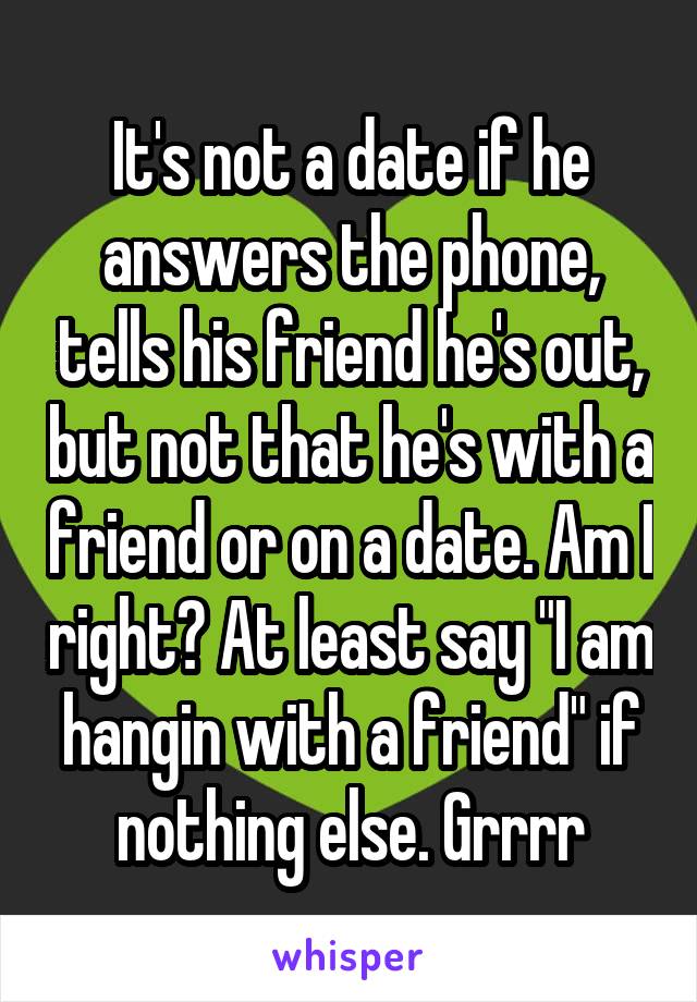 It's not a date if he answers the phone, tells his friend he's out, but not that he's with a friend or on a date. Am I right? At least say "I am hangin with a friend" if nothing else. Grrrr