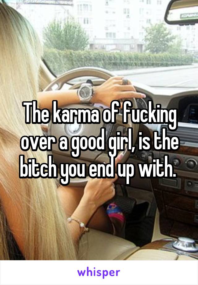 The karma of fucking over a good girl, is the bitch you end up with. 