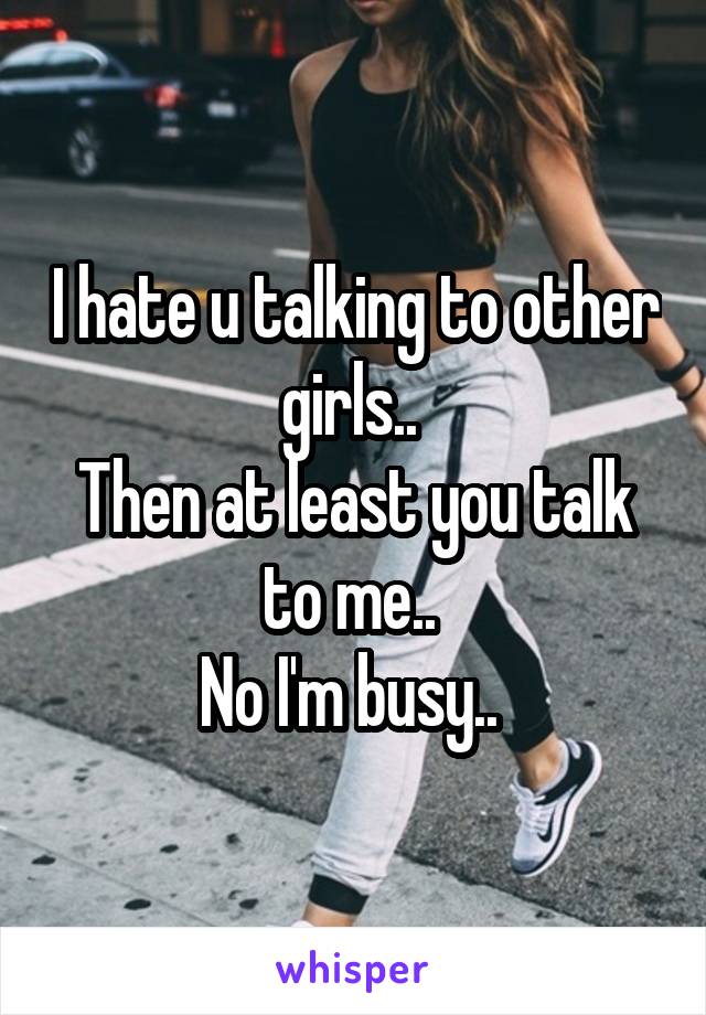 I hate u talking to other girls.. 
Then at least you talk to me.. 
No I'm busy.. 