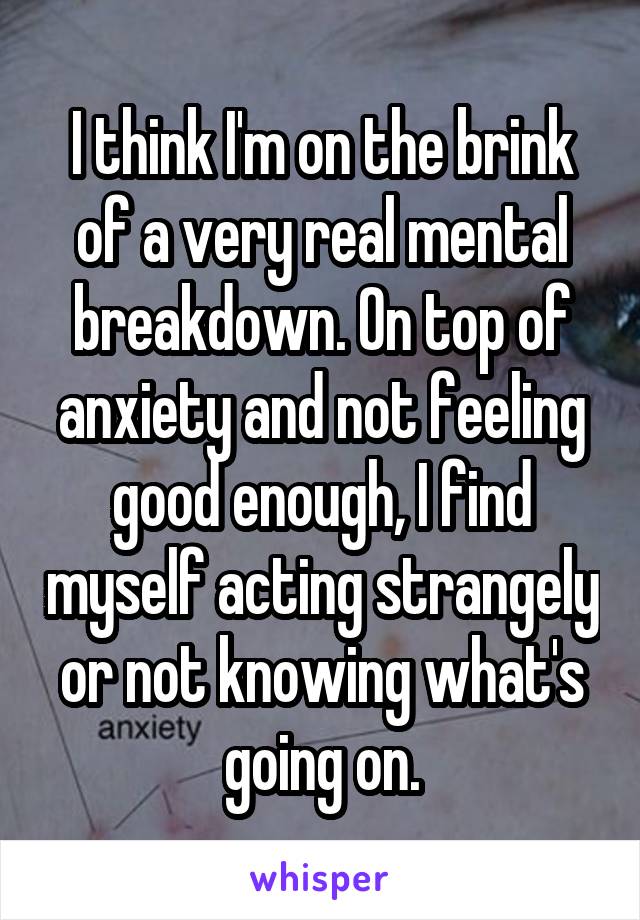 I think I'm on the brink of a very real mental breakdown. On top of anxiety and not feeling good enough, I find myself acting strangely or not knowing what's going on.