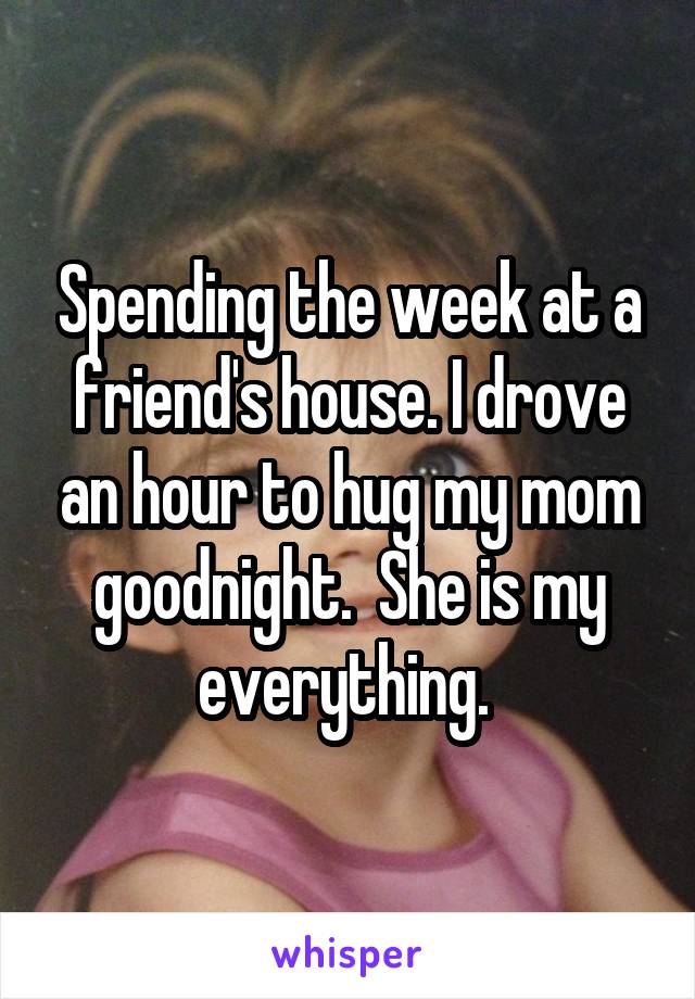 Spending the week at a friend's house. I drove an hour to hug my mom goodnight.  She is my everything. 