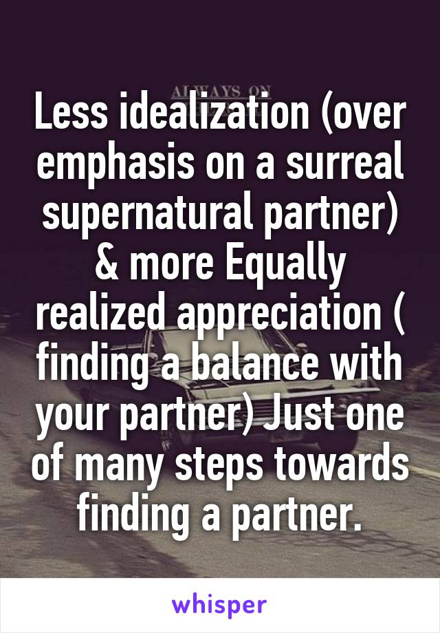 Less idealization (over emphasis on a surreal supernatural partner) & more Equally realized appreciation ( finding a balance with your partner) Just one of many steps towards finding a partner.