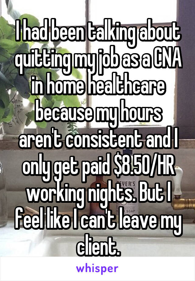 I had been talking about quitting my job as a CNA in home healthcare because my hours aren't consistent and I only get paid $8.50/HR working nights. But I feel like I can't leave my client.