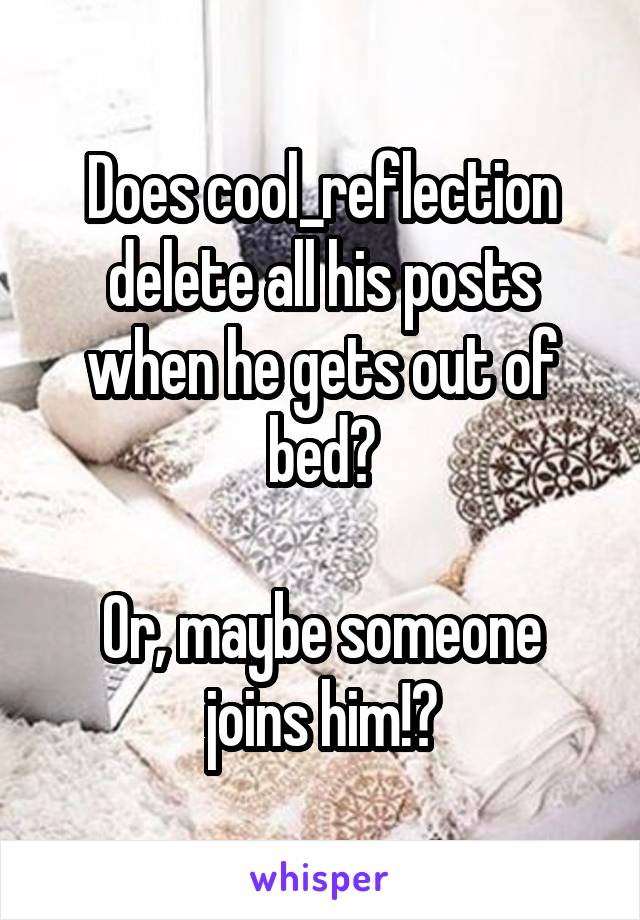 Does cool_reflection delete all his posts when he gets out of bed?

Or, maybe someone joins him!?