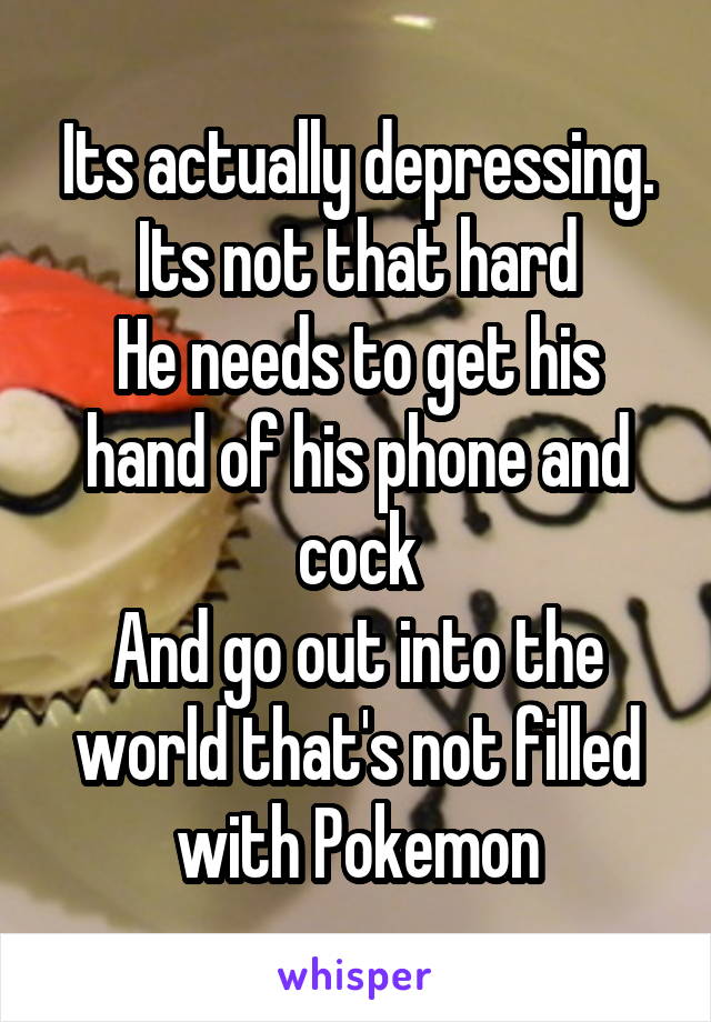 Its actually depressing. Its not that hard
He needs to get his hand of his phone and cock
And go out into the world that's not filled with Pokemon