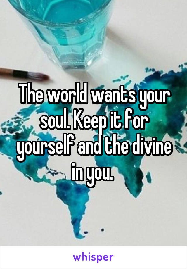 The world wants your soul. Keep it for yourself and the divine in you. 