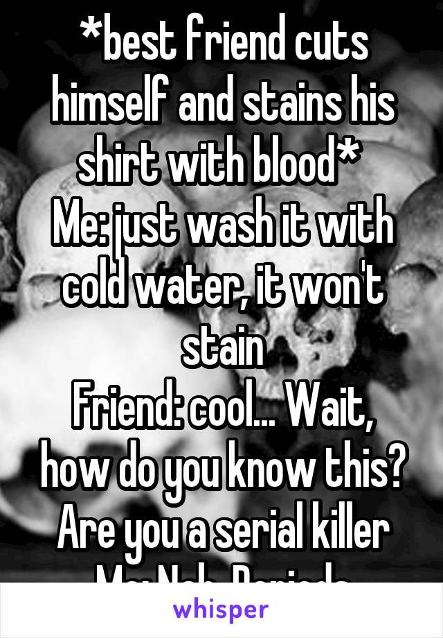 *best friend cuts himself and stains his shirt with blood* 
Me: just wash it with cold water, it won't stain
Friend: cool... Wait, how do you know this? Are you a serial killer
Me: Nah. Periods