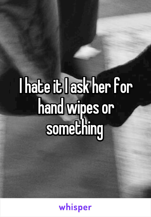 I hate it I ask her for hand wipes or something 