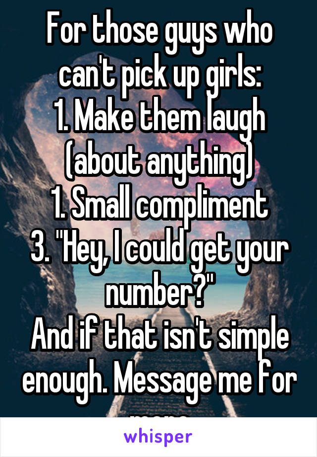 For those guys who can't pick up girls:
1. Make them laugh (about anything)
1. Small compliment
3. "Hey, I could get your number?"
And if that isn't simple enough. Message me for more