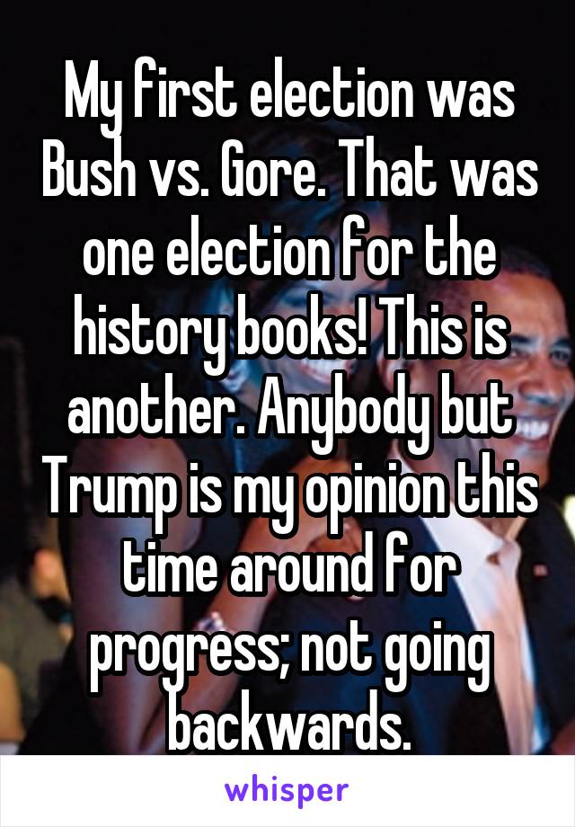 My first election was Bush vs. Gore. That was one election for the history books! This is another. Anybody but Trump is my opinion this time around for progress; not going backwards.