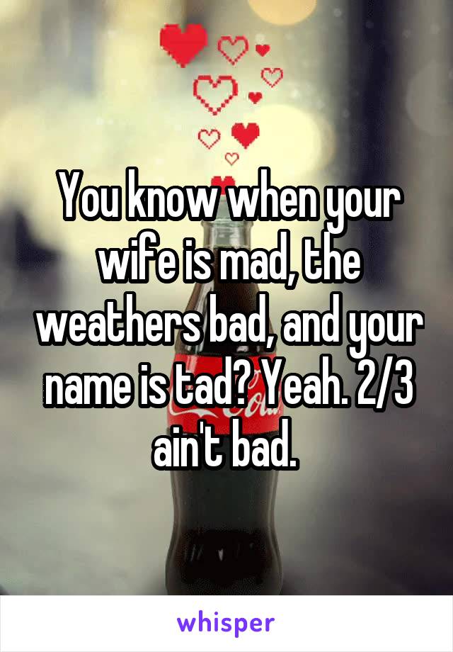 You know when your wife is mad, the weathers bad, and your name is tad? Yeah. 2/3 ain't bad. 