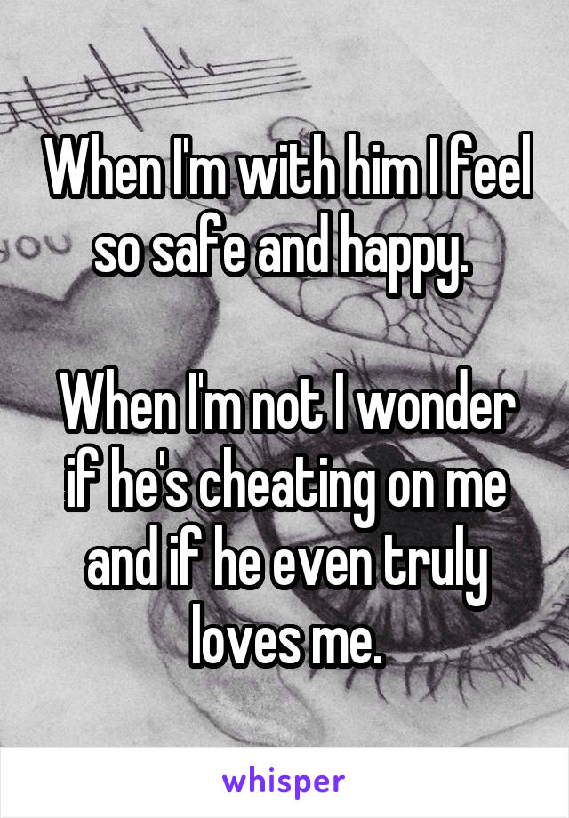 When I'm with him I feel so safe and happy. 

When I'm not I wonder if he's cheating on me and if he even truly loves me.