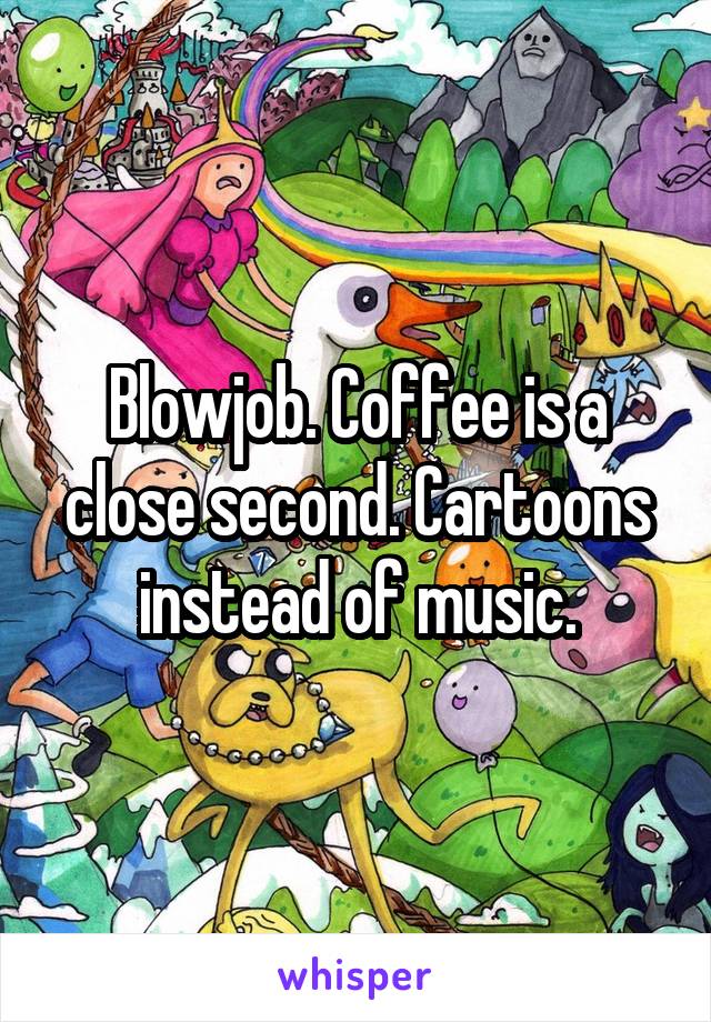 Blowjob. Coffee is a close second. Cartoons instead of music.