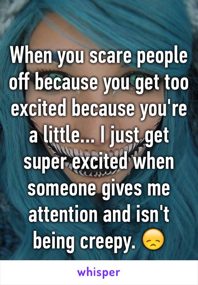 When you scare people off because you get too excited because you're a little... I just get super excited when someone gives me attention and isn't being creepy. 😞