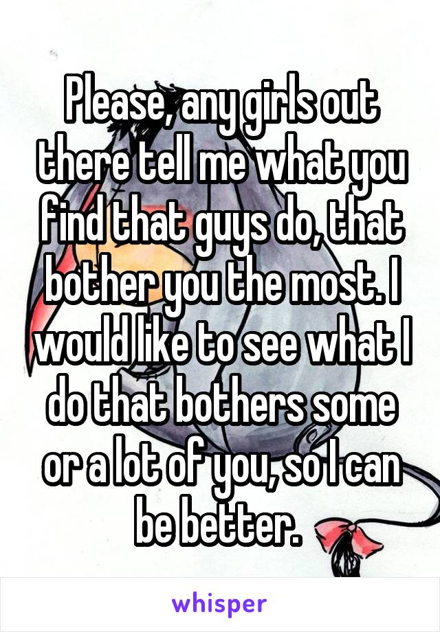 Please, any girls out there tell me what you find that guys do, that bother you the most. I would like to see what I do that bothers some or a lot of you, so I can be better. 