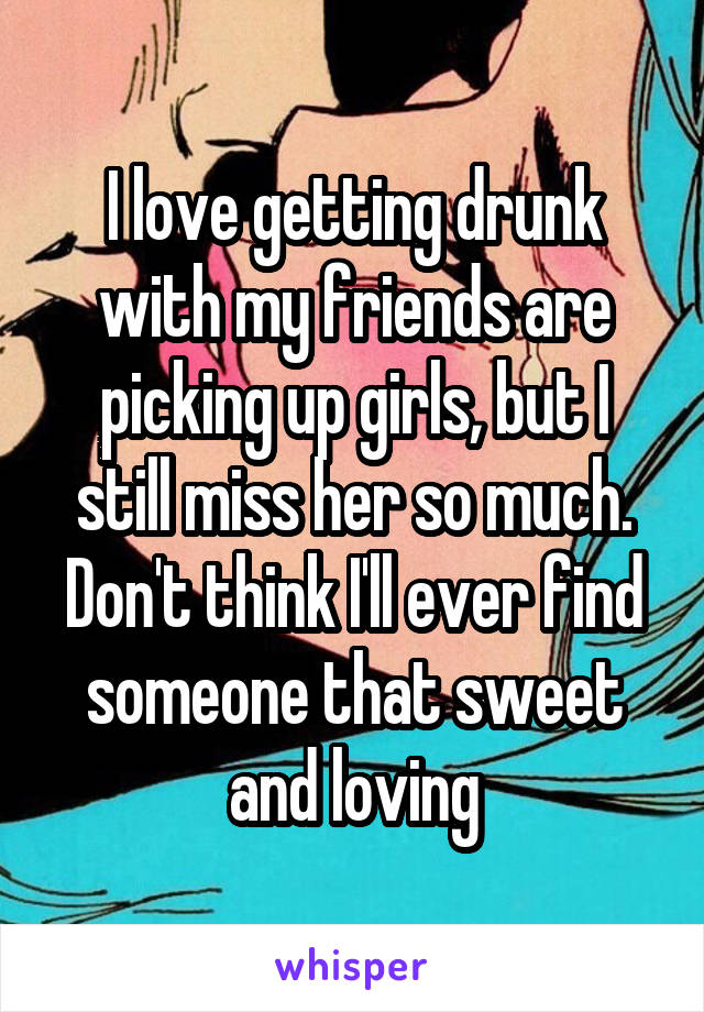 I love getting drunk with my friends are picking up girls, but I still miss her so much. Don't think I'll ever find someone that sweet and loving