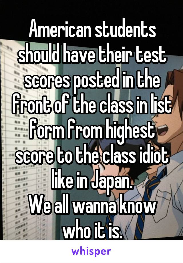 American students should have their test scores posted in the front of the class in list form from highest score to the class idiot like in Japan.
We all wanna know who it is.