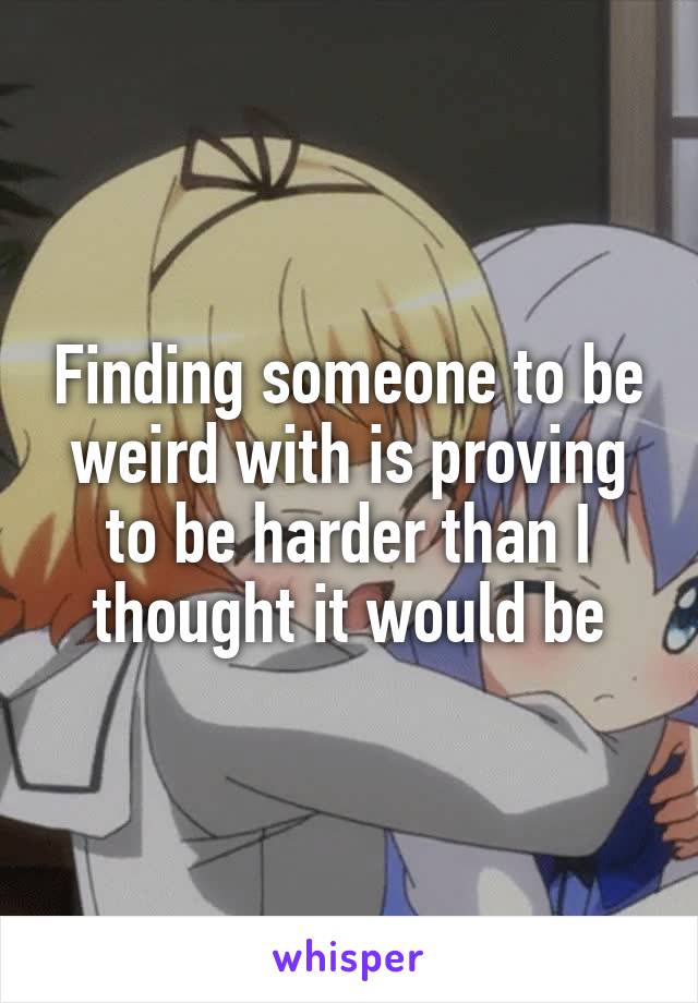 Finding someone to be weird with is proving to be harder than I thought it would be