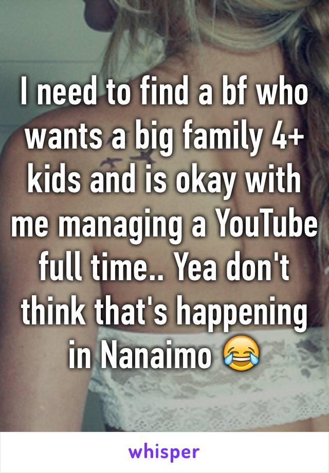 I need to find a bf who wants a big family 4+ kids and is okay with me managing a YouTube full time.. Yea don't think that's happening in Nanaimo 😂