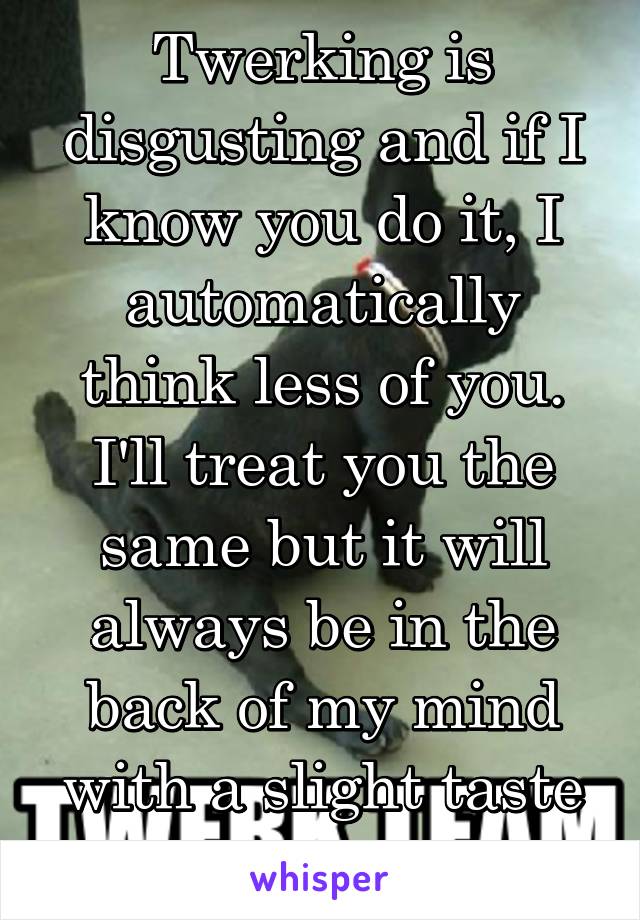 Twerking is disgusting and if I know you do it, I automatically think less of you. I'll treat you the same but it will always be in the back of my mind with a slight taste of bile.