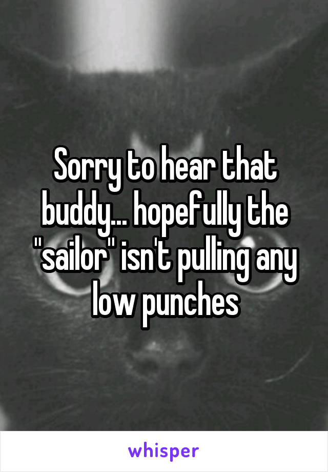 Sorry to hear that buddy... hopefully the "sailor" isn't pulling any low punches