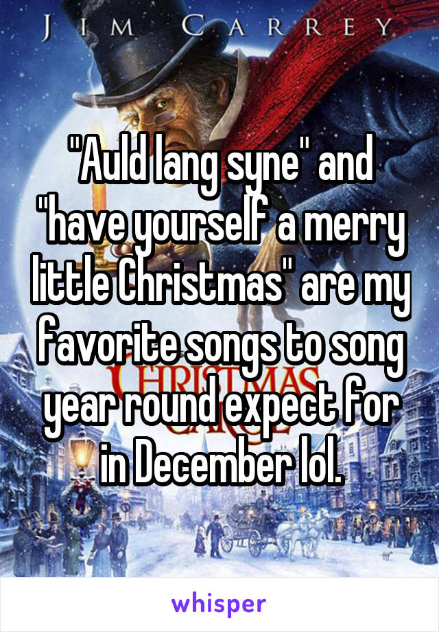 "Auld lang syne" and "have yourself a merry little Christmas" are my favorite songs to song year round expect for in December lol.