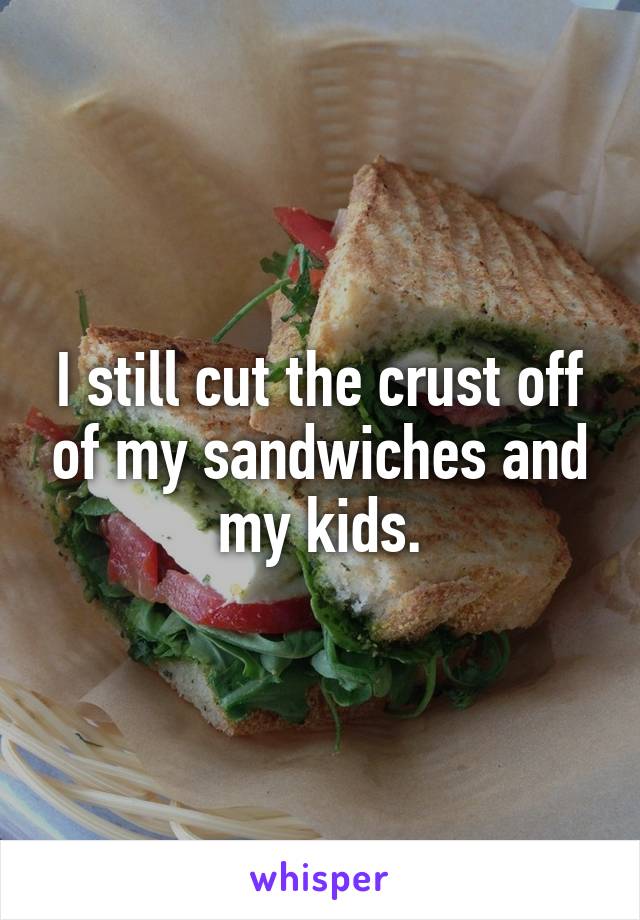 I still cut the crust off of my sandwiches and my kids.