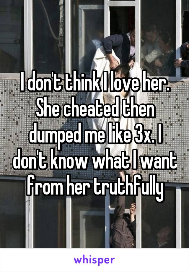 I don't think I love her. She cheated then dumped me like 3x. I don't know what I want from her truthfully