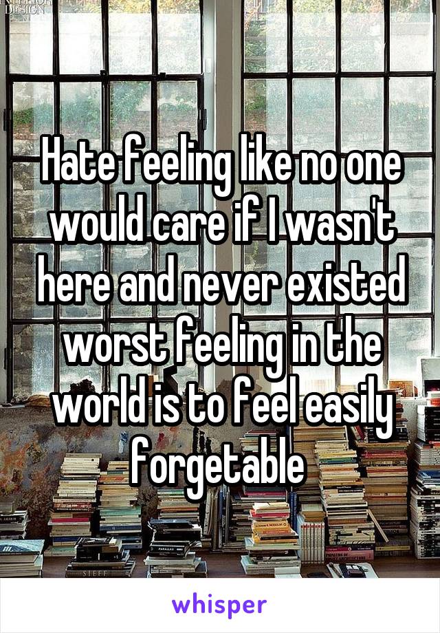 Hate feeling like no one would care if I wasn't here and never existed worst feeling in the world is to feel easily forgetable 