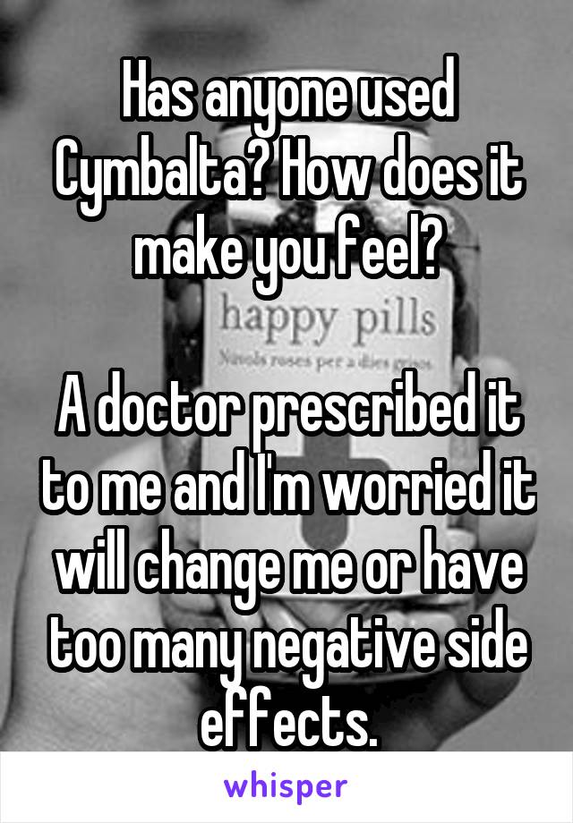 Has anyone used Cymbalta? How does it make you feel?

A doctor prescribed it to me and I'm worried it will change me or have too many negative side effects.