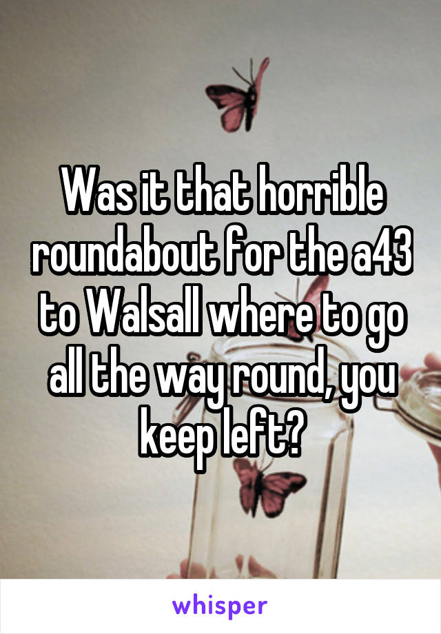 Was it that horrible roundabout for the a43 to Walsall where to go all the way round, you keep left?