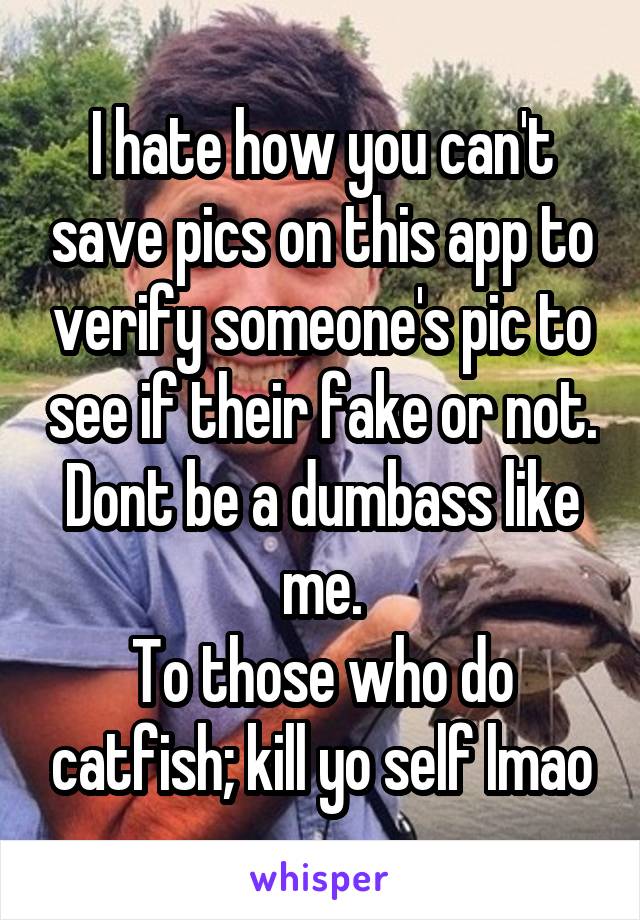 I hate how you can't save pics on this app to verify someone's pic to see if their fake or not. Dont be a dumbass like me.
To those who do catfish; kill yo self lmao