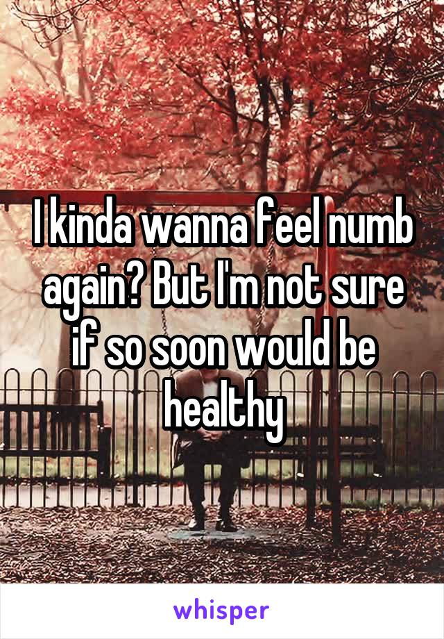 I kinda wanna feel numb again? But I'm not sure if so soon would be healthy