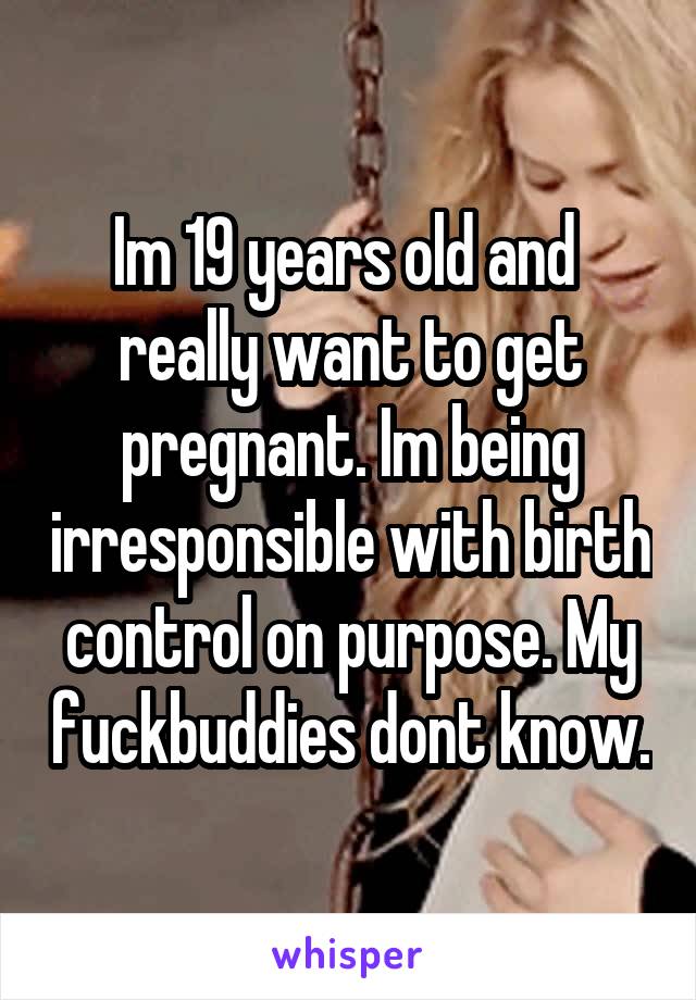 Im 19 years old and  really want to get pregnant. Im being irresponsible with birth control on purpose. My fuckbuddies dont know.