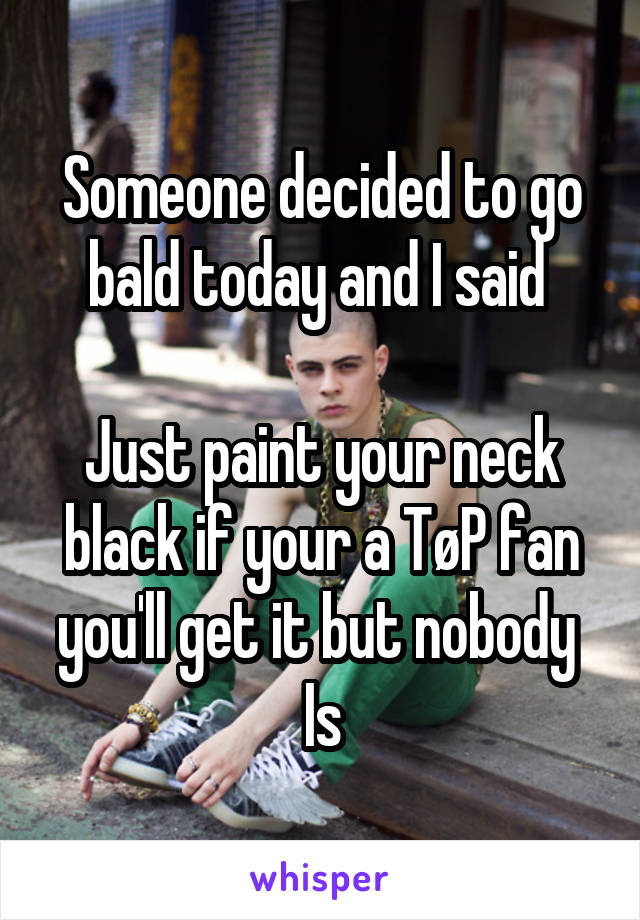 Someone decided to go bald today and I said 

Just paint your neck black if your a TøP fan you'll get it but nobody 
Is