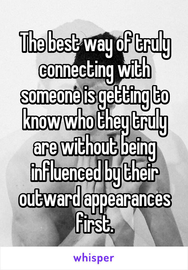 The best way of truly connecting with someone is getting to know who they truly are without being influenced by their outward appearances first.