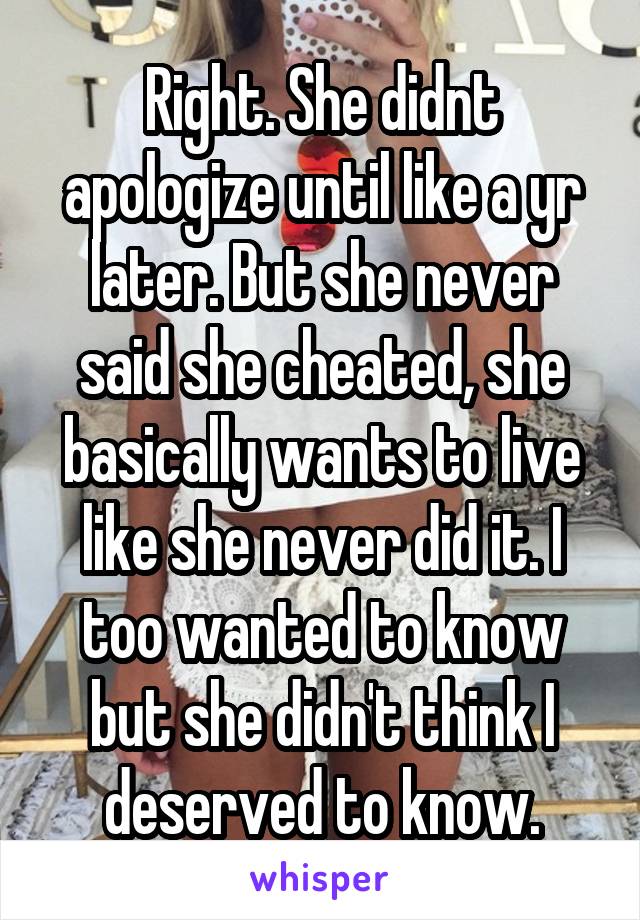 Right. She didnt apologize until like a yr later. But she never said she cheated, she basically wants to live like she never did it. I too wanted to know but she didn't think I deserved to know.