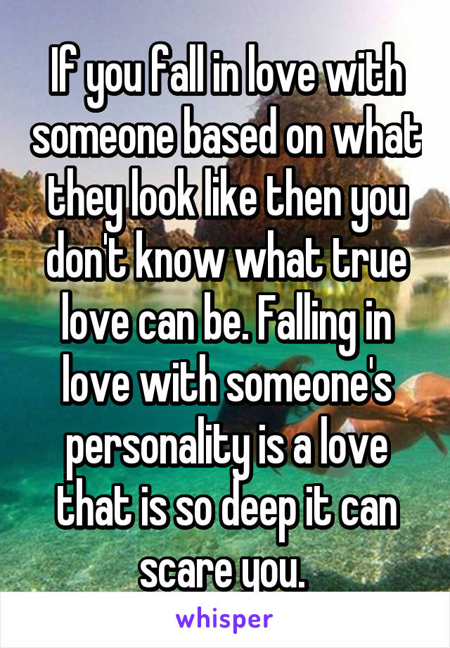 If you fall in love with someone based on what they look like then you don't know what true love can be. Falling in love with someone's personality is a love that is so deep it can scare you. 