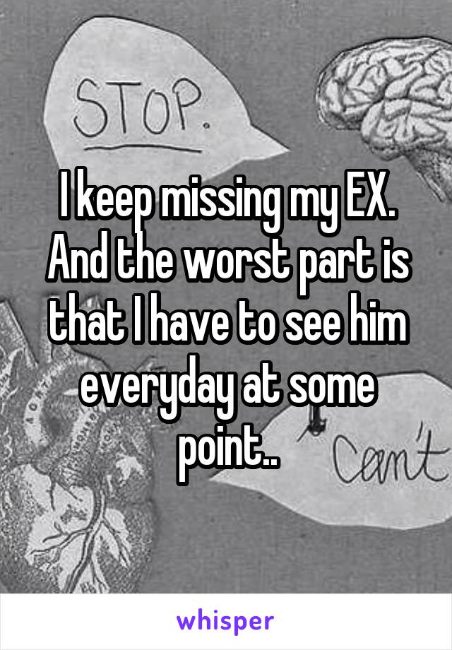 I keep missing my EX. And the worst part is that I have to see him everyday at some point..