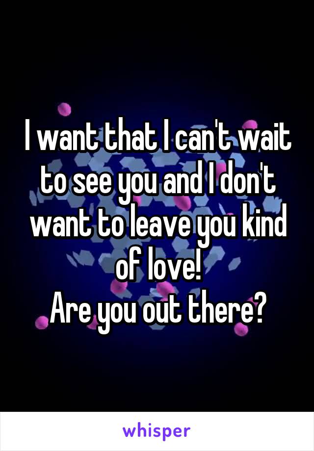 I want that I can't wait to see you and I don't want to leave you kind of love!
Are you out there?