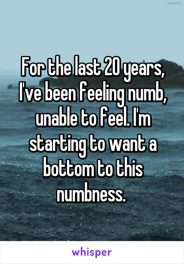 For the last 20 years, I've been feeling numb, unable to feel. I'm starting to want a bottom to this numbness. 