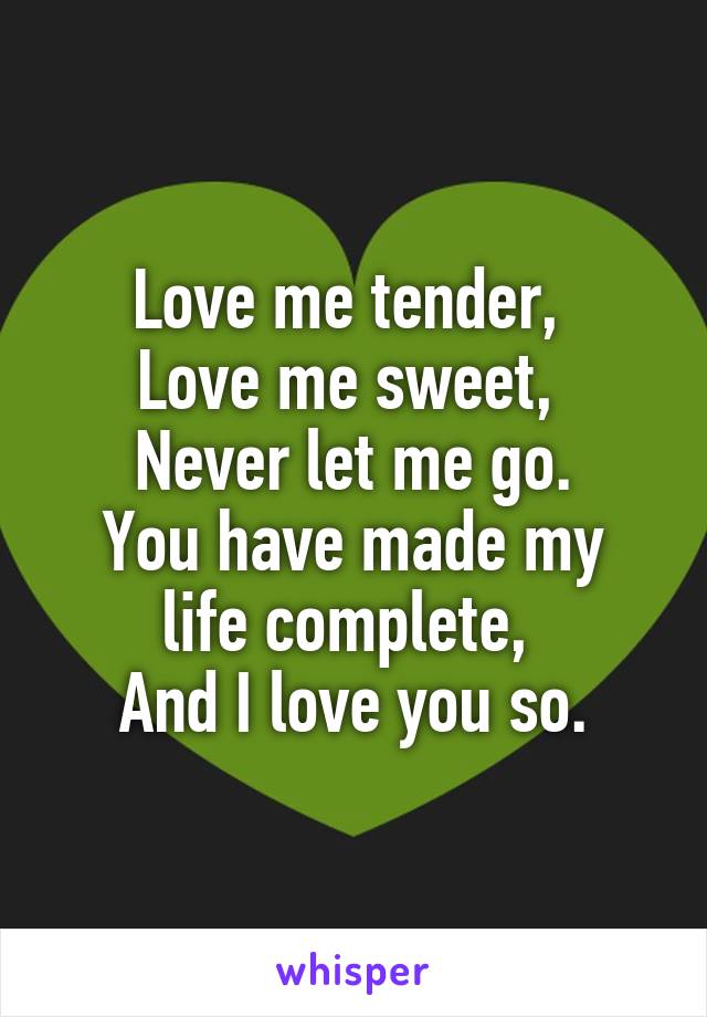 Love me tender, 
Love me sweet, 
Never let me go.
You have made my life complete, 
And I love you so.