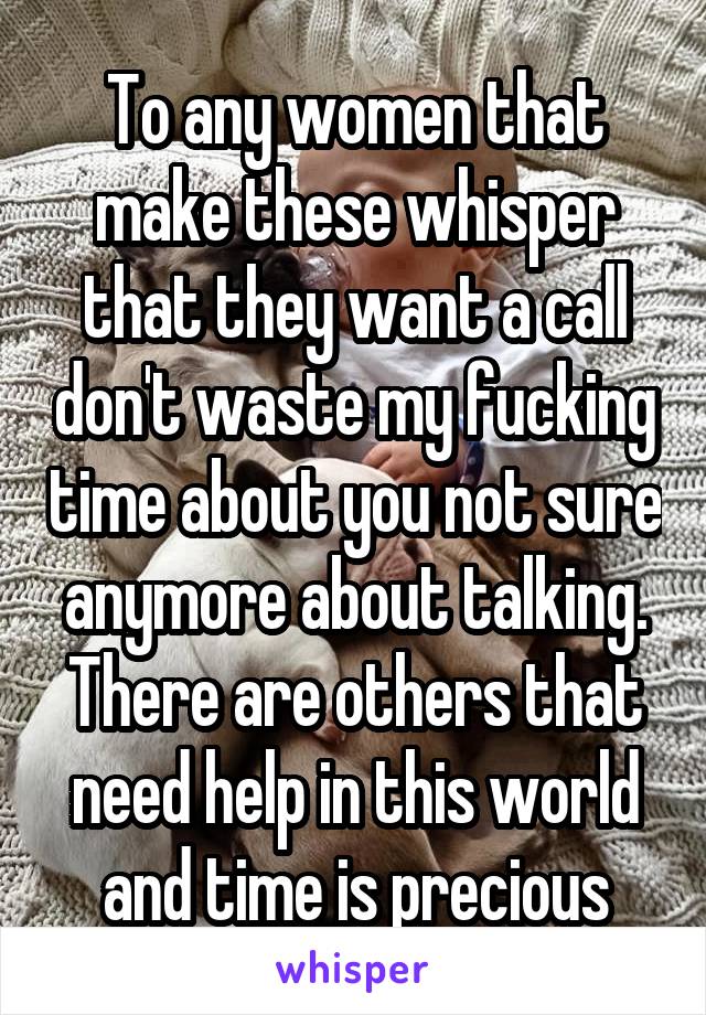 To any women that make these whisper that they want a call don't waste my fucking time about you not sure anymore about talking. There are others that need help in this world and time is precious