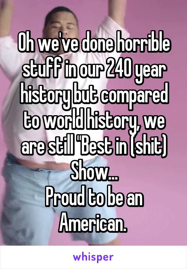 Oh we've done horrible stuff in our 240 year history but compared to world history, we are still "Best in (shit) Show...
Proud to be an American. 