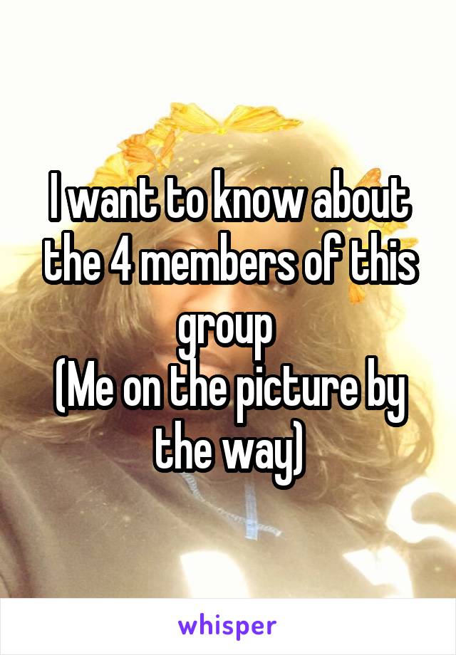 I want to know about the 4 members of this group 
(Me on the picture by the way)