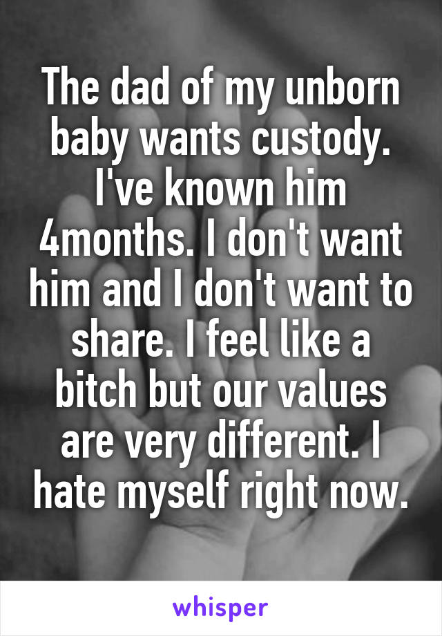 The dad of my unborn baby wants custody. I've known him 4months. I don't want him and I don't want to share. I feel like a bitch but our values are very different. I hate myself right now. 